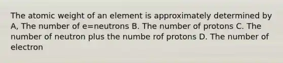 The atomic weight of an element is approximately determined by A, The number of e=neutrons B. The number of protons C. The number of neutron plus the numbe rof protons D. The number of electron