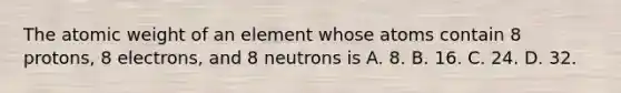 The atomic weight of an element whose atoms contain 8 protons, 8 electrons, and 8 neutrons is A. 8. B. 16. C. 24. D. 32.