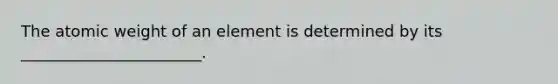 The atomic weight of an element is determined by its _______________________.