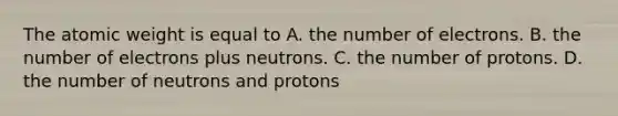 The atomic weight is equal to A. the number of electrons. B. the number of electrons plus neutrons. C. the number of protons. D. the number of neutrons and protons