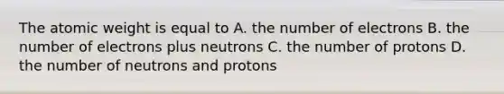 The atomic weight is equal to A. the number of electrons B. the number of electrons plus neutrons C. the number of protons D. the number of neutrons and protons