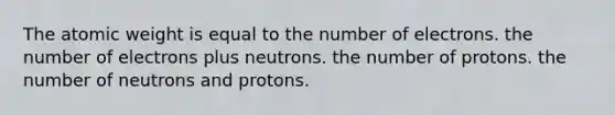 The atomic weight is equal to the number of electrons. the number of electrons plus neutrons. the number of protons. the number of neutrons and protons.