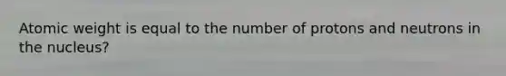 Atomic weight is equal to the number of protons and neutrons in the nucleus?