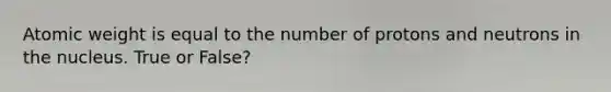 Atomic weight is equal to the number of protons and neutrons in the nucleus. True or False?