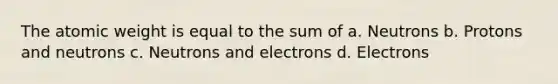 The atomic weight is equal to the sum of a. Neutrons b. Protons and neutrons c. Neutrons and electrons d. Electrons