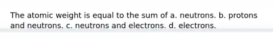 The atomic weight is equal to the sum of a. neutrons. b. protons and neutrons. c. neutrons and electrons. d. electrons.