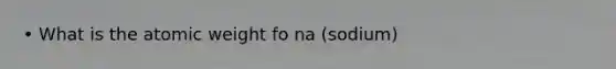 • What is the atomic weight fo na (sodium)