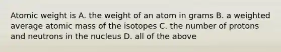 Atomic weight is A. the weight of an atom in grams B. a weighted average atomic mass of the isotopes C. the number of protons and neutrons in the nucleus D. all of the above