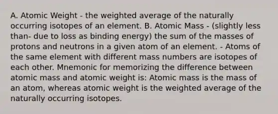 A. Atomic Weight - the weighted average of the naturally occurring isotopes of an element. B. Atomic Mass - (slightly less than- due to loss as binding energy) the sum of the masses of protons and neutrons in a given atom of an element. - Atoms of the same element with different mass numbers are isotopes of each other. Mnemonic for memorizing the difference between atomic mass and atomic weight is: Atomic mass is the mass of an atom, whereas atomic weight is the weighted average of the naturally occurring isotopes.