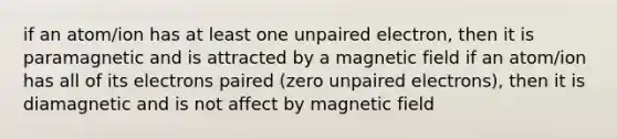 if an atom/ion has at least one unpaired electron, then it is paramagnetic and is attracted by a magnetic field if an atom/ion has all of its electrons paired (zero unpaired electrons), then it is diamagnetic and is not affect by magnetic field