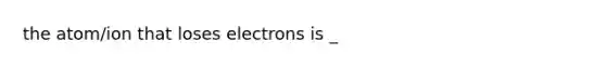 the atom/ion that loses electrons is _