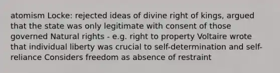 atomism Locke: rejected ideas of divine right of kings, argued that the state was only legitimate with consent of those governed Natural rights - e.g. right to property Voltaire wrote that individual liberty was crucial to self-determination and self-reliance Considers freedom as absence of restraint