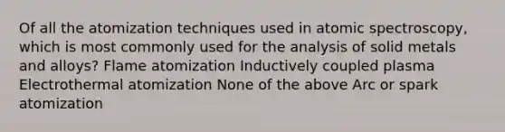 Of all the atomization techniques used in atomic spectroscopy, which is most commonly used for the analysis of solid metals and alloys? Flame atomization Inductively coupled plasma Electrothermal atomization None of the above Arc or spark atomization