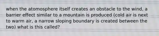 when the atomosphere itself creates an obstacle to the wind, a barrier effect similar to a mountain is produced (cold air is next to warm air, a narrow sloping boundary is created between the two) what is this called?