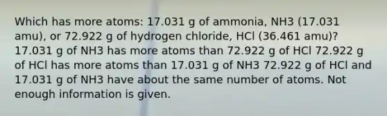 Which has more atoms: 17.031 g of ammonia, NH3 (17.031 amu), or 72.922 g of hydrogen chloride, HCl (36.461 amu)? 17.031 g of NH3 has more atoms than 72.922 g of HCl 72.922 g of HCl has more atoms than 17.031 g of NH3 72.922 g of HCl and 17.031 g of NH3 have about the same number of atoms. Not enough information is given.