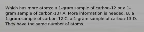 Which has more atoms: a 1-gram sample of carbon-12 or a 1-gram sample of carbon-13? A. More information is needed. B. a 1-gram sample of carbon-12 C. a 1-gram sample of carbon-13 D. They have the same number of atoms.