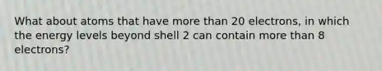 What about atoms that have more than 20 electrons, in which the energy levels beyond shell 2 can contain more than 8 electrons?