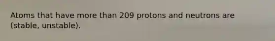 Atoms that have more than 209 protons and neutrons are (stable, unstable).