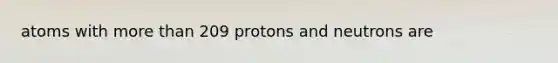 atoms with more than 209 protons and neutrons are