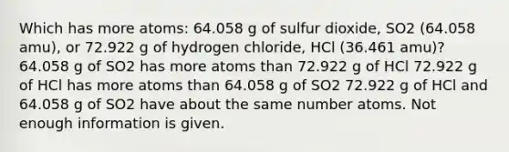 Which has more atoms: 64.058 g of sulfur dioxide, SO2 (64.058 amu), or 72.922 g of hydrogen chloride, HCl (36.461 amu)? 64.058 g of SO2 has more atoms than 72.922 g of HCl 72.922 g of HCl has more atoms than 64.058 g of SO2 72.922 g of HCl and 64.058 g of SO2 have about the same number atoms. Not enough information is given.