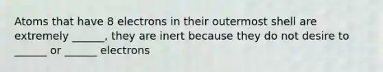 Atoms that have 8 electrons in their outermost shell are extremely ______, they are inert because they do not desire to ______ or ______ electrons