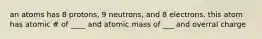 an atoms has 8 protons, 9 neutrons, and 8 electrons. this atom has atomic # of ____ and atomic mass of ___ and overral charge