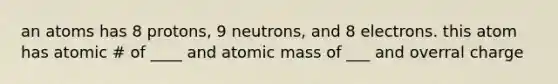 an atoms has 8 protons, 9 neutrons, and 8 electrons. this atom has atomic # of ____ and atomic mass of ___ and overral charge