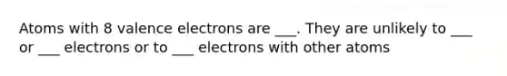 Atoms with 8 valence electrons are ___. They are unlikely to ___ or ___ electrons or to ___ electrons with other atoms