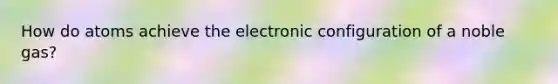 How do atoms achieve the electronic configuration of a noble gas?