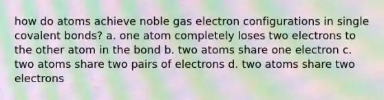 how do atoms achieve noble gas electron configurations in single covalent bonds? a. one atom completely loses two electrons to the other atom in the bond b. two atoms share one electron c. two atoms share two pairs of electrons d. two atoms share two electrons