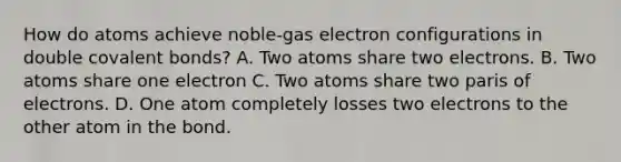 How do atoms achieve noble-gas electron configurations in double covalent bonds? A. Two atoms share two electrons. B. Two atoms share one electron C. Two atoms share two paris of electrons. D. One atom completely losses two electrons to the other atom in the bond.