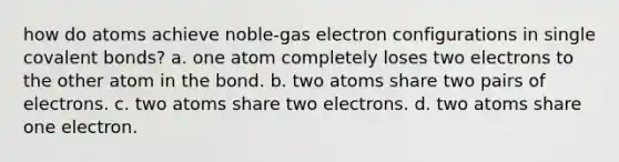 how do atoms achieve noble-gas electron configurations in single covalent bonds? a. one atom completely loses two electrons to the other atom in the bond. b. two atoms share two pairs of electrons. c. two atoms share two electrons. d. two atoms share one electron.