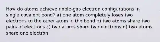 How do atoms achieve noble-gas electron configurations in single covalent bond? a) one atom completely loses two electrons to the other atom in the bond b) two atoms share two pairs of electrons c) two atoms share two electrons d) two atoms share one electron