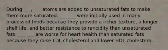 During ___, ___ atoms are added to unsaturated fats to make them more saturated. ___ ___ were initially used in many processed foods because they provide a richer texture, a longer shelf life, and better resistance to rancidity than unsaturated fats. ___ ___ are worse for heart health than saturated fats because they raise LDL cholesterol and lower HDL cholesterol.