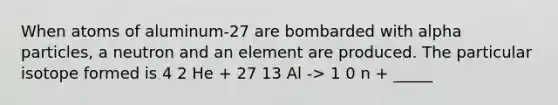 When atoms of aluminum-27 are bombarded with alpha particles, a neutron and an element are produced. The particular isotope formed is 4 2 He + 27 13 Al -> 1 0 n + _____