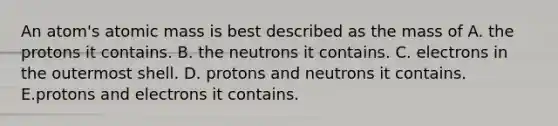 An atom's atomic mass is best described as the mass of A. the protons it contains. B. the neutrons it contains. C. electrons in the outermost shell. D. protons and neutrons it contains. E.protons and electrons it contains.