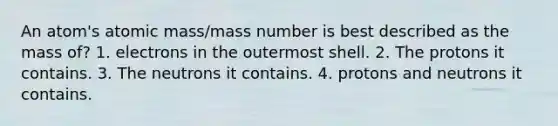 An atom's atomic mass/mass number is best described as the mass of? 1. electrons in the outermost shell. 2. The protons it contains. 3. The neutrons it contains. 4. protons and neutrons it contains.