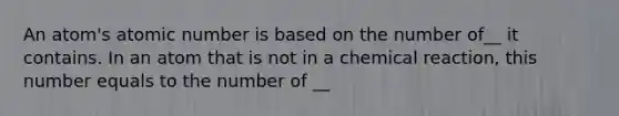 An atom's atomic number is based on the number of__ it contains. In an atom that is not in a chemical reaction, this number equals to the number of __