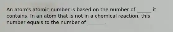 An atom's atomic number is based on the number of ______ it contains. In an atom that is not in a chemical reaction, this number equals to the number of _______.