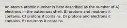 An atom's atomic number is best described as the number of A) electrons in the outermost shell. B) protons and neutrons it contains. C) protons it contains. D) protons and electrons it contains. E) neutrons it contains.