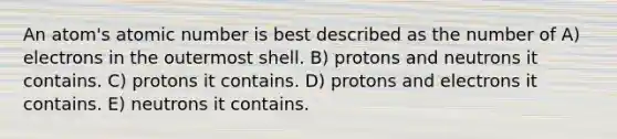 An atom's atomic number is best described as the number of A) electrons in the outermost shell. B) protons and neutrons it contains. C) protons it contains. D) protons and electrons it contains. E) neutrons it contains.