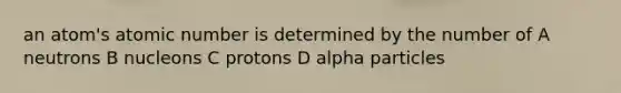 an atom's atomic number is determined by the number of A neutrons B nucleons C protons D alpha particles