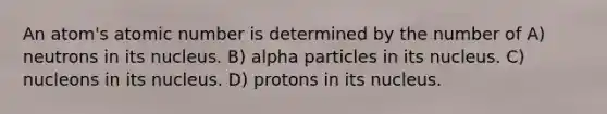 An atom's atomic number is determined by the number of A) neutrons in its nucleus. B) alpha particles in its nucleus. C) nucleons in its nucleus. D) protons in its nucleus.