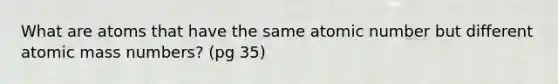 What are atoms that have the same atomic number but different atomic mass numbers? (pg 35)