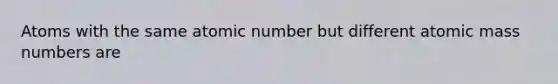 Atoms with the same atomic number but different atomic mass numbers are