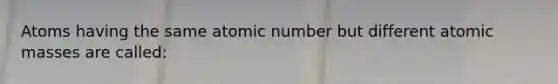 Atoms having the same atomic number but different atomic masses are called: