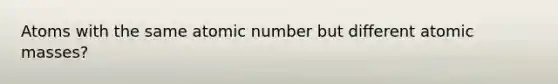 Atoms with the same atomic number but different atomic masses?