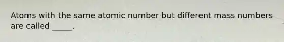 Atoms with the same atomic number but different mass numbers are called _____.