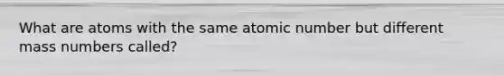 What are atoms with the same atomic number but different mass numbers called?