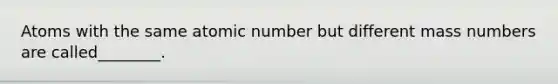 Atoms with the same atomic number but different mass numbers are called________.